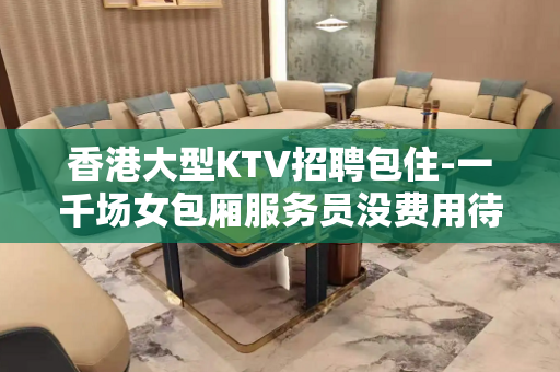 香港大型KTV招聘包住-一千场女包厢服务员没费用待遇超棒
