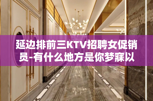 延边排前三KTV招聘女促销员-有什么地方是你梦寐以求的?