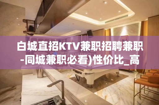 白城直招KTV兼职招聘兼职-同城兼职必看)性价比_高