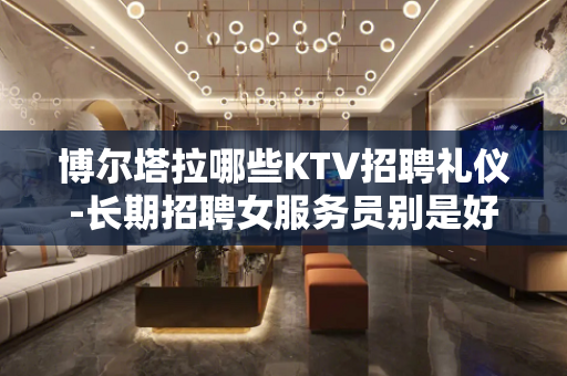 博尔塔拉哪些KTV招聘礼仪-长期招聘女服务员别是好赚钱