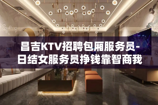 昌吉KTV招聘包厢服务员-日结女服务员挣钱靠智商我来帮助你