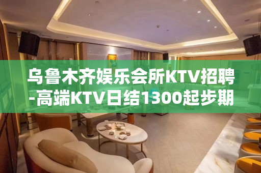 乌鲁木齐娱乐会所KTV招聘-高端KTV日结1300起步期待加