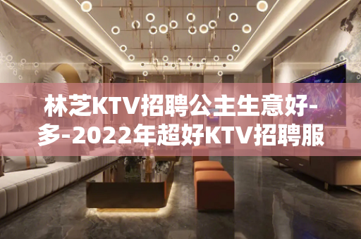 林芝KTV招聘公主生意好-多-2022年超好KTV招聘服务员