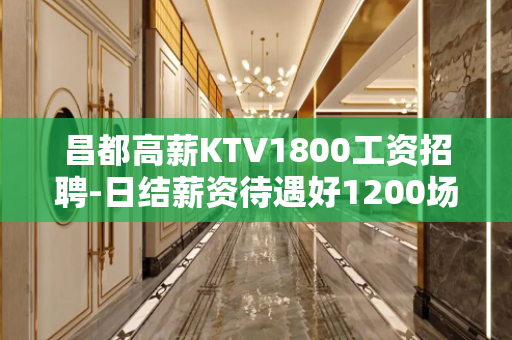 昌都高薪KTV1800工资招聘-日结薪资待遇好1200场无费
