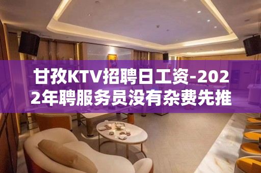 甘孜KTV招聘日工资-2022年聘服务员没有杂费先推新人