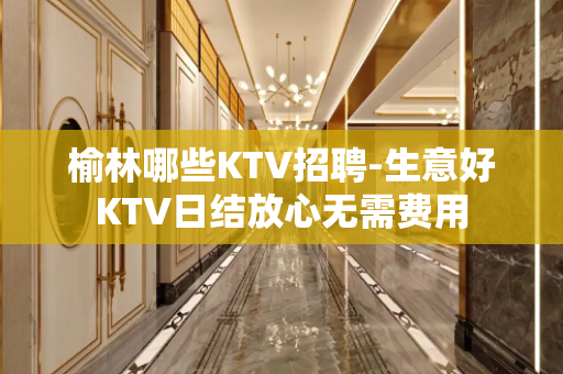 榆林哪些KTV招聘-生意好KTV日结放心无需费用