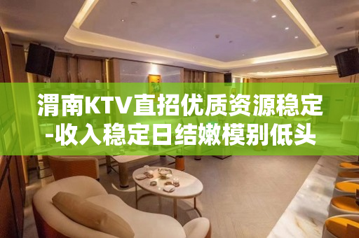 渭南KTV直招优质资源稳定-收入稳定日结嫩模别低头皇冠会掉
