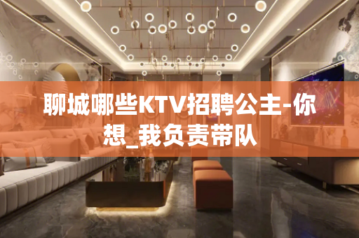 聊城哪些KTV招聘公主-你想_我负责带队