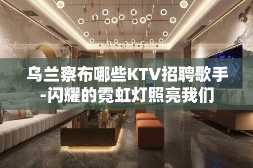 乌兰察布哪些KTV招聘歌手-闪耀的霓虹灯照亮我们