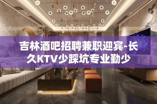 吉林酒吧招聘兼职迎宾-长久KTV少踩坑专业勤少