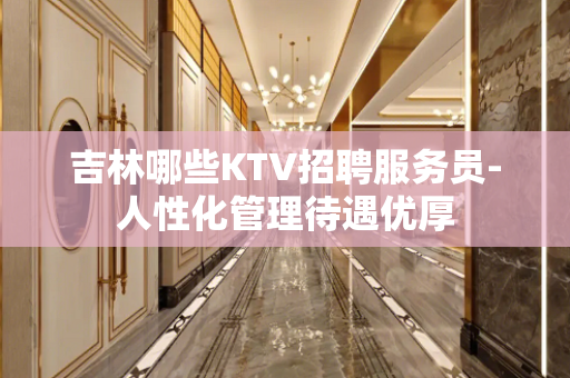 吉林哪些KTV招聘服务员-人性化管理待遇优厚