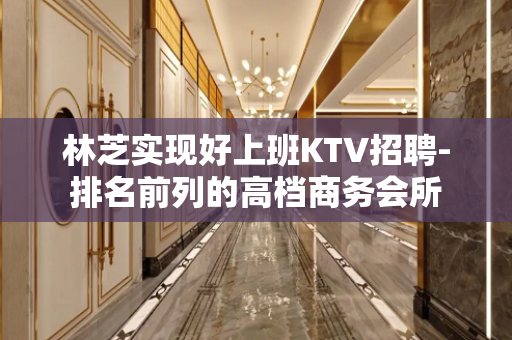 林芝实现好上班KTV招聘-排名前列的高档商务会所