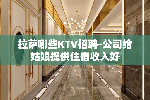 拉萨哪些KTV招聘-公司给姑娘提供住宿收入好