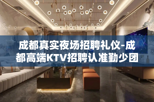 成都真实夜场招聘礼仪-成都高端KTV招聘认准勤少团队不迷路