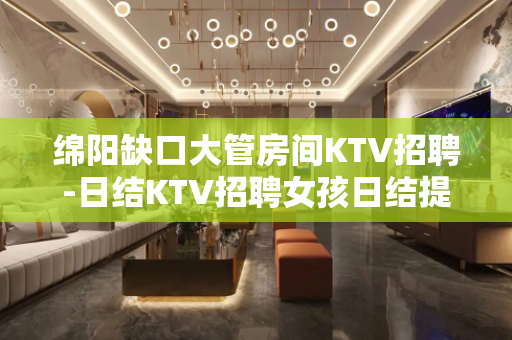 绵阳缺口大管房间KTV招聘-日结KTV招聘女孩日结提供住宿