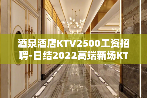 酒泉酒店KTV2500工资招聘-日结2022高端新场KTV缺