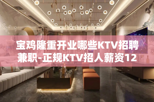 宝鸡隆重开业哪些KTV招聘兼职-正规KTV招人薪资1200起