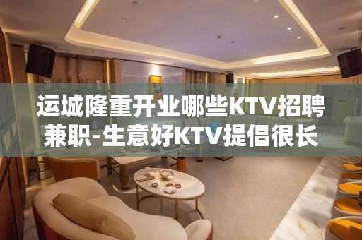 运城隆重开业哪些KTV招聘兼职-生意好KTV提倡很长时间