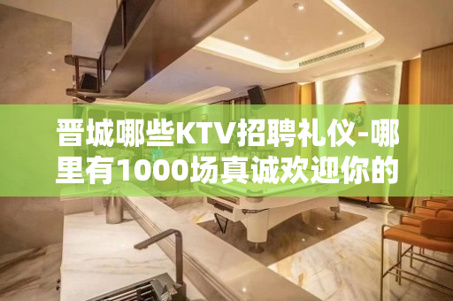晋城哪些KTV招聘礼仪-哪里有1000场真诚欢迎你的加入