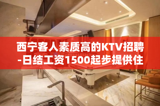 西宁客人素质高的KTV招聘-日结工资1500起步提供住宿