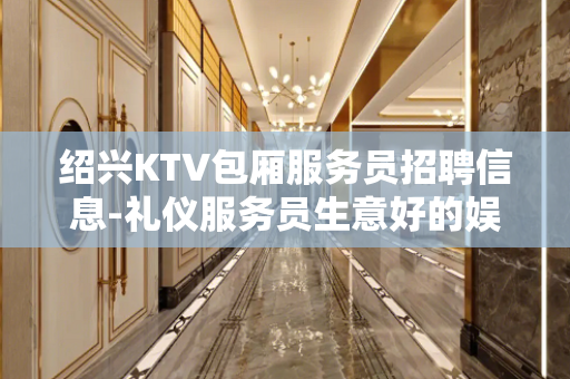 绍兴KTV包厢服务员招聘信息-礼仪服务员生意好的娱乐会所