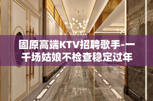 固原高端KTV招聘歌手-一千场姑娘不检查稳定过年