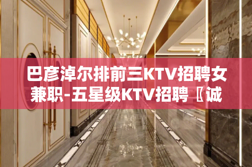 巴彦淖尔排前三KTV招聘女兼职-五星级KTV招聘〖诚信招聘〗