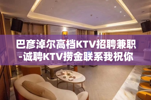 巴彦淖尔高档KTV招聘兼职-诚聘KTV捞金联系我祝你一臂之力