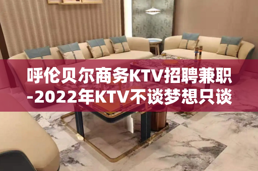 呼伦贝尔商务KTV招聘兼职-2022年KTV不谈梦想只谈钱