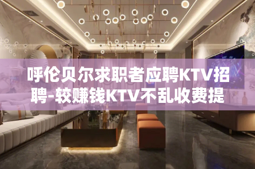 呼伦贝尔求职者应聘KTV招聘-较赚钱KTV不乱收费提供长期包