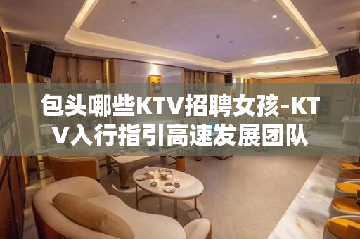 包头哪些KTV招聘女孩-KTV入行指引高速发展团队