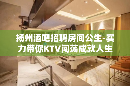 扬州酒吧招聘房间公生-实力带你KTV闯荡成就人生