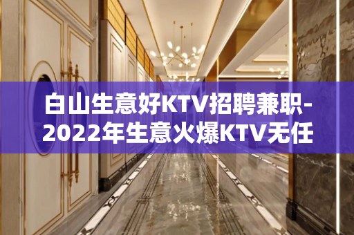 白山生意好KTV招聘兼职-2022年生意火爆KTV无任何费用