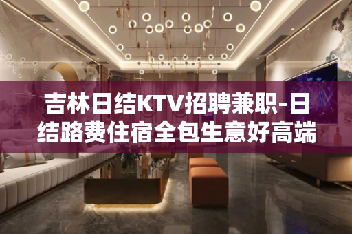 吉林日结KTV招聘兼职-日结路费住宿全包生意好高端场