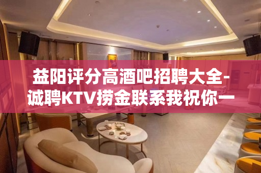 益阳评分高酒吧招聘大全-诚聘KTV捞金联系我祝你一臂之力