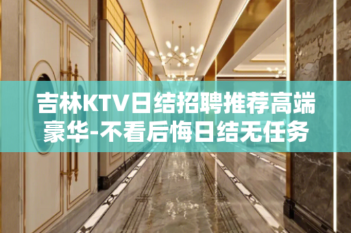 吉林KTV日结招聘推荐高端豪华-不看后悔日结无任务