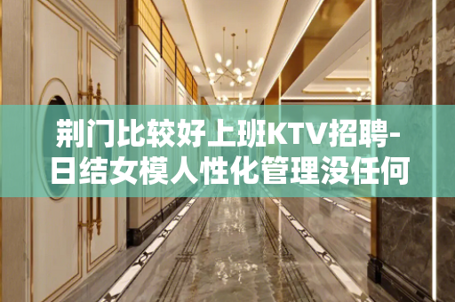 荆门比较好上班KTV招聘-日结女模人性化管理没任何费用