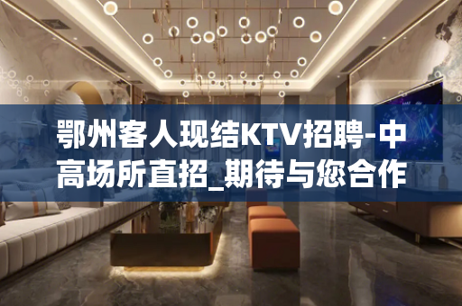 鄂州客人现结KTV招聘-中高场所直招_期待与您合作