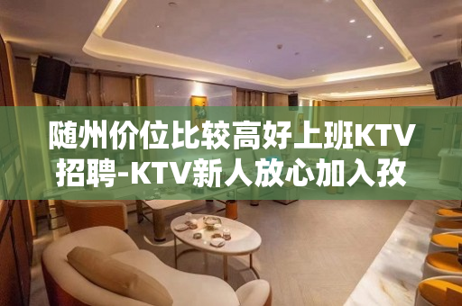 随州价位比较高好上班KTV招聘-KTV新人放心加入孜孜不息