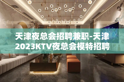 天津夜总会招聘兼职-天津2023KTV夜总会模特招聘信息