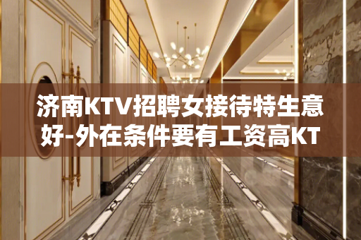 济南KTV招聘女接待特生意好-外在条件要有工资高KTV找场的