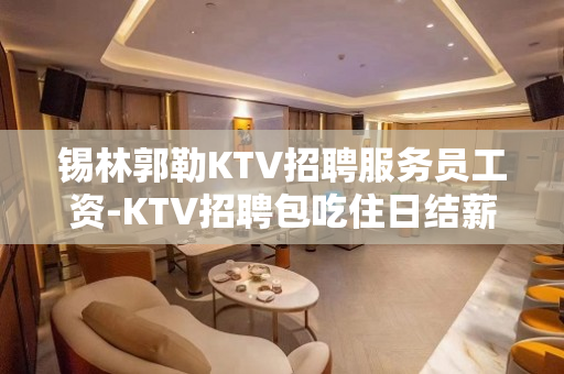 锡林郭勒KTV招聘服务员工资-KTV招聘包吃住日结薪资