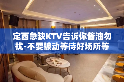 定西急缺KTV告诉你酱油勿扰-不要被动等待好场所等你来