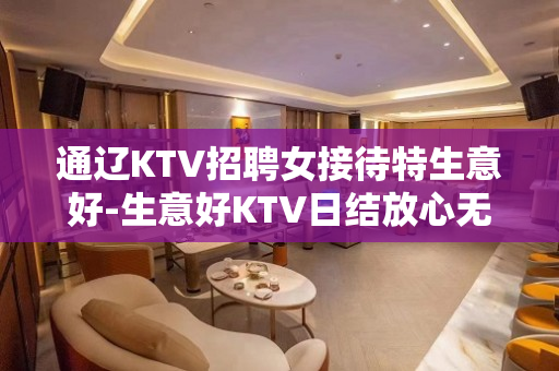通辽KTV招聘女接待特生意好-生意好KTV日结放心无需费用