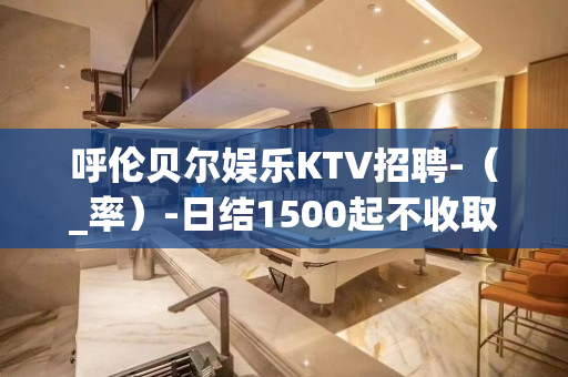 呼伦贝尔娱乐KTV招聘-（_率）-日结1500起不收取任何费