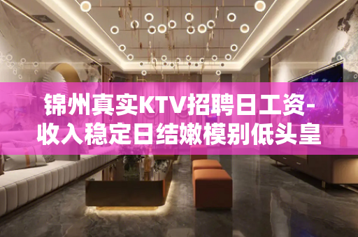 锦州真实KTV招聘日工资-收入稳定日结嫩模别低头皇冠会掉