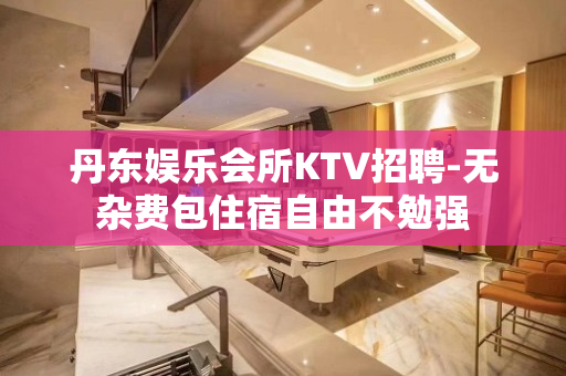 丹东娱乐会所KTV招聘-无杂费包住宿自由不勉强