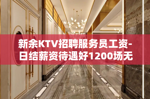 新余KTV招聘服务员工资-日结薪资待遇好1200场无费用