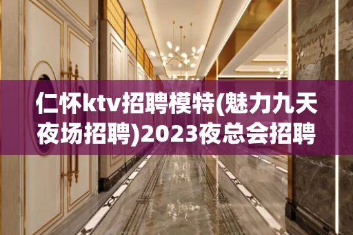 仁怀ktv招聘模特(魅力九天夜场招聘)2023夜总会招聘信息