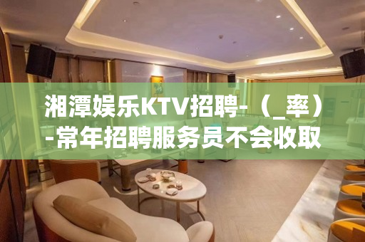 湘潭娱乐KTV招聘-（_率）-常年招聘服务员不会收取入职费